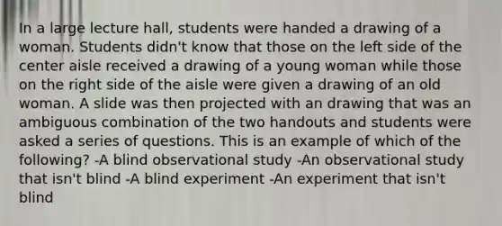 In a large lecture hall, students were handed a drawing of a woman. Students didn't know that those on the left side of the center aisle received a drawing of a young woman while those on the right side of the aisle were given a drawing of an old woman. A slide was then projected with an drawing that was an ambiguous combination of the two handouts and students were asked a series of questions. This is an example of which of the following? -A blind observational study -An observational study that isn't blind -A blind experiment -An experiment that isn't blind