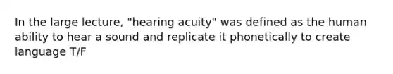 In the large lecture, "hearing acuity" was defined as the human ability to hear a sound and replicate it phonetically to create language T/F