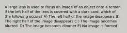 A large lens is used to focus an image of an object onto a screen. If the left half of the lens is covered with a dark card, which of the following occurs? A) The left half of the image disappears B) The right half of the image disappears C ) The image becomes blurred. D) The image becomes dimmer E) No image is formed