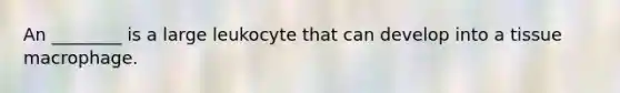 An ________ is a large leukocyte that can develop into a tissue macrophage.