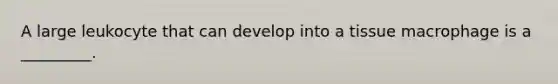 A large leukocyte that can develop into a tissue macrophage is a _________.
