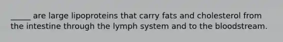_____ are large lipoproteins that carry fats and cholesterol from the intestine through the lymph system and to the bloodstream.