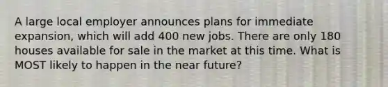 A large local employer announces plans for immediate expansion, which will add 400 new jobs. There are only 180 houses available for sale in the market at this time. What is MOST likely to happen in the near future?