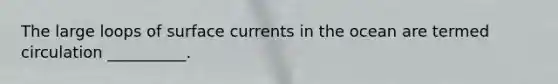 The large loops of surface currents in the ocean are termed circulation __________.
