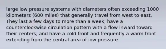 large low pressure systems with diameters often exceeding 1000 kilometers (600 miles) that generally travel from west to east. They last a few days to more than a week, have a counterclockwise circulation pattern with a flow inward toward their centers, and have a cold front and frequently a warm front extending from the central area of low pressure