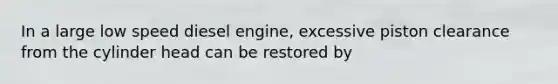 In a large low speed diesel engine, excessive piston clearance from the cylinder head can be restored by