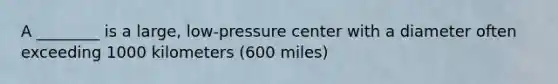 A ________ is a large, low-pressure center with a diameter often exceeding 1000 kilometers (600 miles)