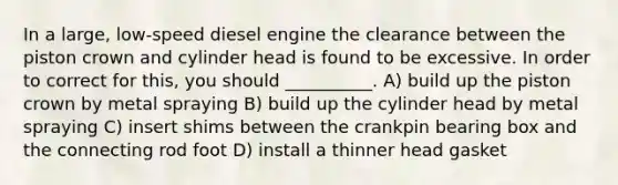 In a large, low-speed diesel engine the clearance between the piston crown and cylinder head is found to be excessive. In order to correct for this, you should __________. A) build up the piston crown by metal spraying B) build up the cylinder head by metal spraying C) insert shims between the crankpin bearing box and the connecting rod foot D) install a thinner head gasket