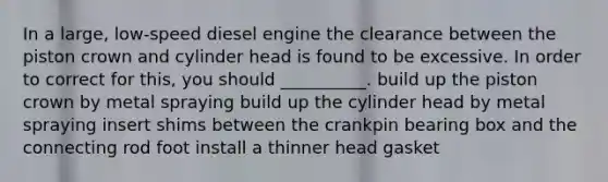 In a large, low-speed diesel engine the clearance between the piston crown and cylinder head is found to be excessive. In order to correct for this, you should __________. build up the piston crown by metal spraying build up the cylinder head by metal spraying insert shims between the crankpin bearing box and the connecting rod foot install a thinner head gasket