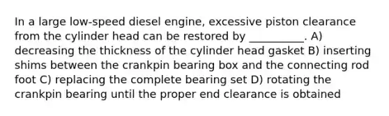 In a large low-speed diesel engine, excessive piston clearance from the cylinder head can be restored by __________. A) decreasing the thickness of the cylinder head gasket B) inserting shims between the crankpin bearing box and the connecting rod foot C) replacing the complete bearing set D) rotating the crankpin bearing until the proper end clearance is obtained