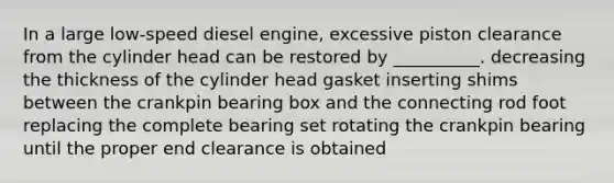 In a large low-speed diesel engine, excessive piston clearance from the cylinder head can be restored by __________. decreasing the thickness of the cylinder head gasket inserting shims between the crankpin bearing box and the connecting rod foot replacing the complete bearing set rotating the crankpin bearing until the proper end clearance is obtained