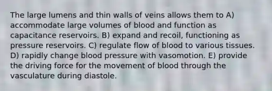 The large lumens and thin walls of veins allows them to A) accommodate large volumes of blood and function as capacitance reservoirs. B) expand and recoil, functioning as pressure reservoirs. C) regulate flow of blood to various tissues. D) rapidly change blood pressure with vasomotion. E) provide the driving force for the movement of blood through the vasculature during diastole.