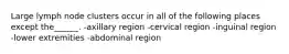 Large lymph node clusters occur in all of the following places except the______. -axillary region -cervical region -inguinal region -lower extremities -abdominal region