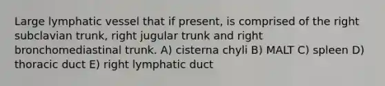 Large lymphatic vessel that if present, is comprised of the right subclavian trunk, right jugular trunk and right bronchomediastinal trunk. A) cisterna chyli B) MALT C) spleen D) thoracic duct E) right lymphatic duct