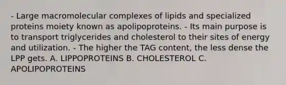 - Large macromolecular complexes of lipids and specialized proteins moiety known as apolipoproteins. - Its main purpose is to transport triglycerides and cholesterol to their sites of energy and utilization. - The higher the TAG content, the less dense the LPP gets. A. LIPPOPROTEINS B. CHOLESTEROL C. APOLIPOPROTEINS