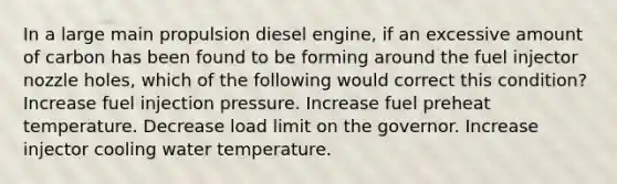 In a large main propulsion diesel engine, if an excessive amount of carbon has been found to be forming around the fuel injector nozzle holes, which of the following would correct this condition? Increase fuel injection pressure. Increase fuel preheat temperature. Decrease load limit on the governor. Increase injector cooling water temperature.