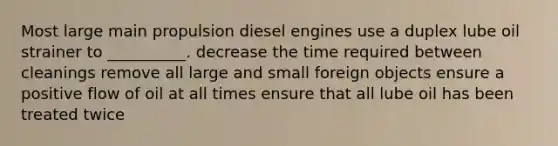 Most large main propulsion diesel engines use a duplex lube oil strainer to __________. decrease the time required between cleanings remove all large and small foreign objects ensure a positive flow of oil at all times ensure that all lube oil has been treated twice