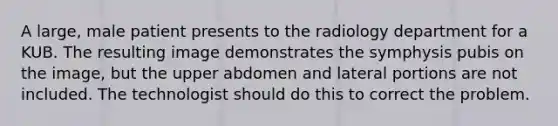 A large, male patient presents to the radiology department for a KUB. The resulting image demonstrates the symphysis pubis on the image, but the upper abdomen and lateral portions are not included. The technologist should do this to correct the problem.