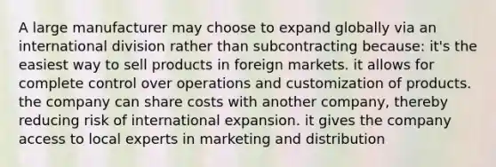 A large manufacturer may choose to expand globally via an international division rather than subcontracting because: it's the easiest way to sell products in foreign markets. it allows for complete control over operations and customization of products. the company can share costs with another company, thereby reducing risk of international expansion. it gives the company access to local experts in marketing and distribution