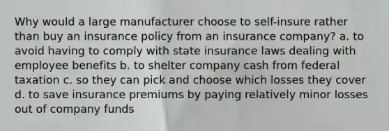 Why would a large manufacturer choose to self-insure rather than buy an insurance policy from an insurance company? a. to avoid having to comply with state insurance laws dealing with employee benefits b. to shelter company cash from federal taxation c. so they can pick and choose which losses they cover d. to save insurance premiums by paying relatively minor losses out of company funds