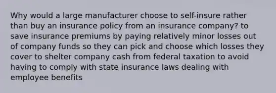 Why would a large manufacturer choose to self-insure rather than buy an insurance policy from an insurance company? to save insurance premiums by paying relatively minor losses out of company funds so they can pick and choose which losses they cover to shelter company cash from federal taxation to avoid having to comply with state insurance laws dealing with employee benefits