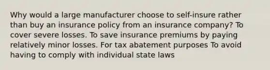 Why would a large manufacturer choose to self-insure rather than buy an insurance policy from an insurance company? To cover severe losses. To save insurance premiums by paying relatively minor losses. For tax abatement purposes To avoid having to comply with individual state laws