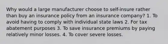 Why would a large manufacturer choose to self-insure rather than buy an insurance policy from an insurance company? 1. To avoid having to comply with individual state laws 2. For tax abatement purposes 3. To save insurance premiums by paying relatively minor losses. 4. To cover severe losses.