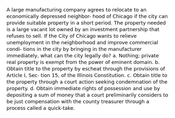 A large manufacturing company agrees to relocate to an economically depressed neighbor- hood of Chicago if the city can provide suitable property in a short period. The property needed is a large vacant lot owned by an investment partnership that refuses to sell. If the City of Chicago wants to relieve unemployment in the neighborhood and improve commercial condi- tions in the city by bringing in the manufacturer immediately, what can the city legally do? a. Nothing; private real property is exempt from the power of eminent domain. b. Obtain title to the property by escheat through the provisions of Article I, Sec- tion 15, of the Illinois Constitution. c. Obtain title to the property through a court action seeking condemnation of the property. d. Obtain immediate rights of possession and use by depositing a sum of money that a court preliminarily considers to be just compensation with the county treasurer through a process called a quick-take.