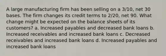 A large manufacturing firm has been selling on a 3/10, net 30 bases. The firm changes its credit terms to 2/20, net 90. What change might be expected on the balance sheets of its customers? a. Increased payables and decreased bank loans b. Increased receivables and increased bank loans c. Decreased receivables and increased bank loans d. Increased payables and increased bank loans