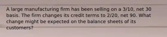 A large manufacturing firm has been selling on a 3/10, net 30 basis. The firm changes its credit terms to 2/20, net 90. What change might be expected on the balance sheets of its customers?