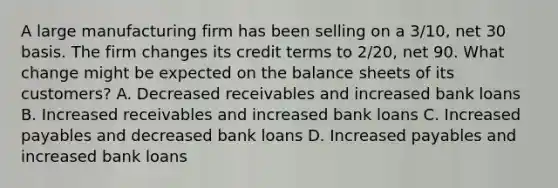 A large manufacturing firm has been selling on a 3/10, net 30 basis. The firm changes its credit terms to 2/20, net 90. What change might be expected on the balance sheets of its customers? A. Decreased receivables and increased bank loans B. Increased receivables and increased bank loans C. Increased payables and decreased bank loans D. Increased payables and increased bank loans