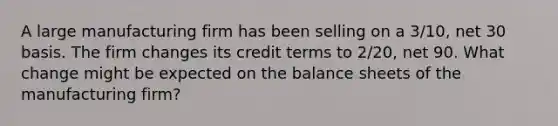 A large manufacturing firm has been selling on a 3/10, net 30 basis. The firm changes its credit terms to 2/20, net 90. What change might be expected on the balance sheets of the manufacturing firm?