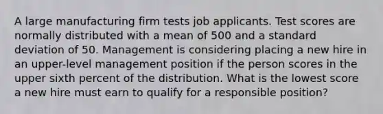 A large manufacturing firm tests job applicants. Test scores are normally distributed with a mean of 500 and a standard deviation of 50. Management is considering placing a new hire in an upper-level management position if the person scores in the upper sixth percent of the distribution. What is the lowest score a new hire must earn to qualify for a responsible position?