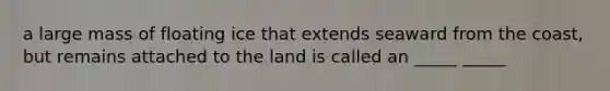 a large mass of floating ice that extends seaward from the coast, but remains attached to the land is called an _____ _____