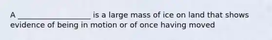 A ___________________ is a large mass of ice on land that shows evidence of being in motion or of once having moved