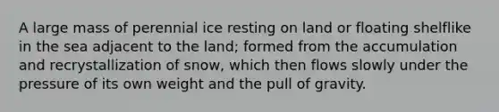 A large mass of perennial ice resting on land or floating shelflike in the sea adjacent to the land; formed from the accumulation and recrystallization of snow, which then flows slowly under the pressure of its own weight and the pull of gravity.