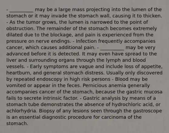 - __________ may be a large mass projecting into the lumen of the stomach or it may invade the stomach wall, causing it to thicken. - As the tumor grows, the lumen is narrowed to the point of obstruction. The remainder of the stomach becomes extremely dilated due to the blockage, and pain is experienced from the pressure on nerve endings. - Infection frequently accompanies cancer, which causes additional pain. - __________ may be very advanced before it is detected. It may even have spread to the liver and surrounding organs through the lymph and blood vessels. - Early symptoms are vague and include loss of appetite, heartburn, and general stomach distress. Usually only discovered by repeated endoscopy in high risk persons - Blood may be vomited or appear in the feces. Pernicious anemia generally accompanies cancer of the stomach, because the gastric mucosa fails to secrete intrinsic factor. - Gastric analysis by means of a stomach tube demonstrates the absence of hydrochloric acid, or achlorhydria. Biopsy of any lesions seen through the gastroscope is an essential diagnostic procedure for carcinoma of the stomach.