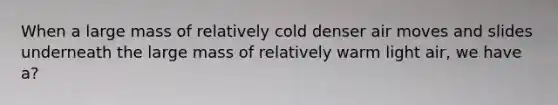 When a large mass of relatively cold denser air moves and slides underneath the large mass of relatively warm light air, we have a?