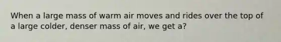When a large mass of warm air moves and rides over the top of a large colder, denser mass of air, we get a?