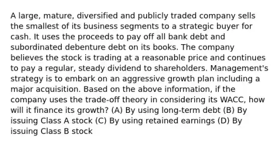 A large, mature, diversified and publicly traded company sells the smallest of its business segments to a strategic buyer for cash. It uses the proceeds to pay off all bank debt and subordinated debenture debt on its books. The company believes the stock is trading at a reasonable price and continues to pay a regular, steady dividend to shareholders. Management's strategy is to embark on an aggressive growth plan including a major acquisition. Based on the above information, if the company uses the trade-off theory in considering its WACC, how will it finance its growth? (A) By using long-term debt (B) By issuing Class A stock (C) By using retained earnings (D) By issuing Class B stock