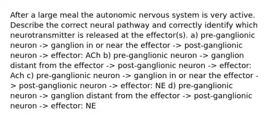 After a large meal the autonomic nervous system is very active. Describe the correct neural pathway and correctly identify which neurotransmitter is released at the effector(s). a) pre-ganglionic neuron -> ganglion in or near the effector -> post-ganglionic neuron -> effector: ACh b) pre-ganglionic neuron -> ganglion distant from the effector -> post-ganglionic neuron -> effector: Ach c) pre-ganglionic neuron -> ganglion in or near the effector -> post-ganglionic neuron -> effector: NE d) pre-ganglionic neuron -> ganglion distant from the effector -> post-ganglionic neuron -> effector: NE