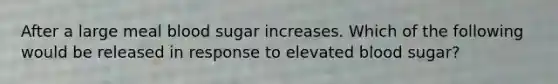 After a large meal blood sugar increases. Which of the following would be released in response to elevated blood sugar?