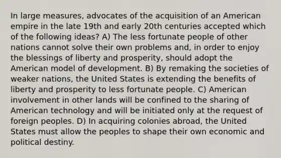 In large measures, advocates of the acquisition of an American empire in the late 19th and early 20th centuries accepted which of the following ideas? A) The less fortunate people of other nations cannot solve their own problems and, in order to enjoy the blessings of liberty and prosperity, should adopt the American model of development. B) By remaking the societies of weaker nations, the United States is extending the benefits of liberty and prosperity to less fortunate people. C) American involvement in other lands will be confined to the sharing of American technology and will be initiated only at the request of foreign peoples. D) In acquiring colonies abroad, the United States must allow the peoples to shape their own economic and political destiny.