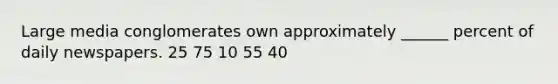 Large media conglomerates own approximately ______ percent of daily newspapers. 25 75 10 55 40