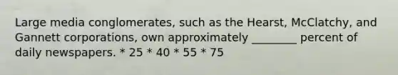 Large media conglomerates, such as the Hearst, McClatchy, and Gannett corporations, own approximately ________ percent of daily newspapers. * 25 * 40 * 55 * 75