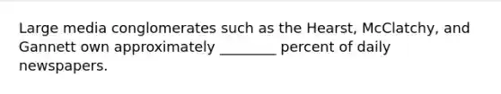 Large media conglomerates such as the Hearst, McClatchy, and Gannett own approximately ________ percent of daily newspapers.