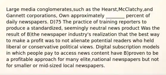 Large media conglomerates,such as the Hearst,McClatchy,and Gannett corporations, Own approximately ________ percent of daily newspapers. D)75 The practice of training reporters to produce a standardized, seemingly neutral news product Was the result of B)the newspaper industry's realization that the best way to make a profit was to not alienate potential readers who held liberal or conservative political views. Digital subscription models in which people pay to access news content have B)proven to be a profitable approach for many elite,national newspapers but not for smaller or mid-sized local newspapers.