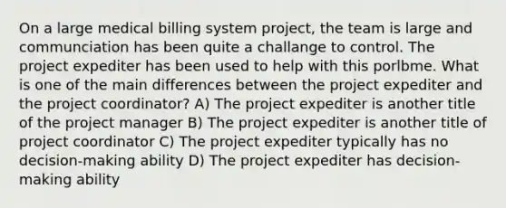 On a large medical billing system project, the team is large and communciation has been quite a challange to control. The project expediter has been used to help with this porlbme. What is one of the main differences between the project expediter and the project coordinator? A) The project expediter is another title of the project manager B) The project expediter is another title of project coordinator C) The project expediter typically has no decision-making ability D) The project expediter has decision-making ability