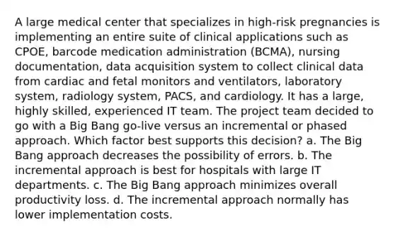 A large medical center that specializes in high-risk pregnancies is implementing an entire suite of clinical applications such as CPOE, barcode medication administration (BCMA), nursing documentation, data acquisition system to collect clinical data from cardiac and fetal monitors and ventilators, laboratory system, radiology system, PACS, and cardiology. It has a large, highly skilled, experienced IT team. The project team decided to go with a Big Bang go-live versus an incremental or phased approach. Which factor best supports this decision? a. The Big Bang approach decreases the possibility of errors. b. The incremental approach is best for hospitals with large IT departments. c. The Big Bang approach minimizes overall productivity loss. d. The incremental approach normally has lower implementation costs.