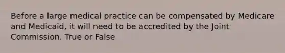 Before a large medical practice can be compensated by Medicare and Medicaid, it will need to be accredited by the Joint Commission. True or False